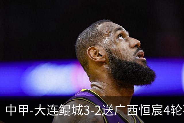 中甲-大连鲲城3-2送广西恒宸4轮不胜 穆谢奎双响龙廷威传射