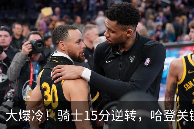 大爆冷！骑士15分逆转，哈登关键救赎，麦丹六犯驱逐，华子空砍47分