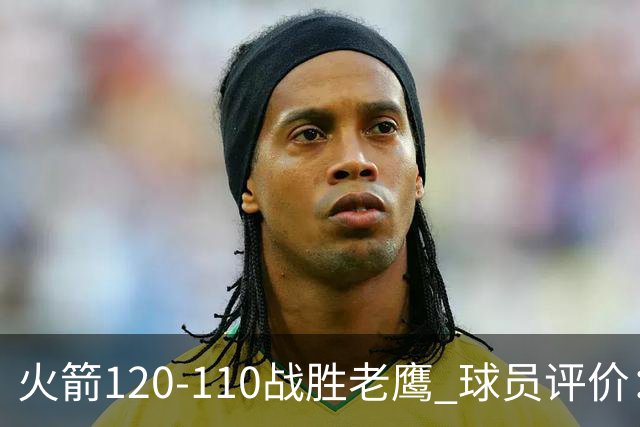 火箭120-110战胜老鹰 球员评价：5人优秀，4人及格